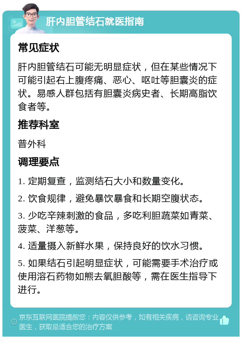 肝内胆管结石就医指南 常见症状 肝内胆管结石可能无明显症状，但在某些情况下可能引起右上腹疼痛、恶心、呕吐等胆囊炎的症状。易感人群包括有胆囊炎病史者、长期高脂饮食者等。 推荐科室 普外科 调理要点 1. 定期复查，监测结石大小和数量变化。 2. 饮食规律，避免暴饮暴食和长期空腹状态。 3. 少吃辛辣刺激的食品，多吃利胆蔬菜如青菜、菠菜、洋葱等。 4. 适量摄入新鲜水果，保持良好的饮水习惯。 5. 如果结石引起明显症状，可能需要手术治疗或使用溶石药物如熊去氧胆酸等，需在医生指导下进行。