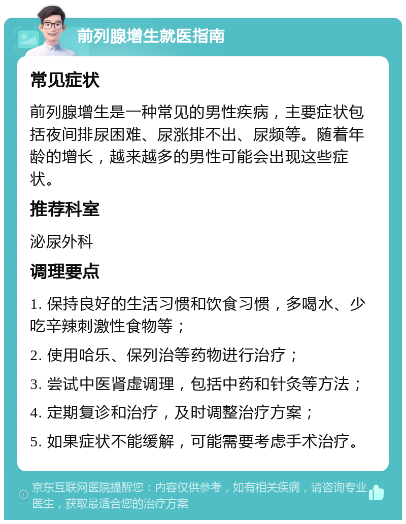 前列腺增生就医指南 常见症状 前列腺增生是一种常见的男性疾病，主要症状包括夜间排尿困难、尿涨排不出、尿频等。随着年龄的增长，越来越多的男性可能会出现这些症状。 推荐科室 泌尿外科 调理要点 1. 保持良好的生活习惯和饮食习惯，多喝水、少吃辛辣刺激性食物等； 2. 使用哈乐、保列治等药物进行治疗； 3. 尝试中医肾虚调理，包括中药和针灸等方法； 4. 定期复诊和治疗，及时调整治疗方案； 5. 如果症状不能缓解，可能需要考虑手术治疗。