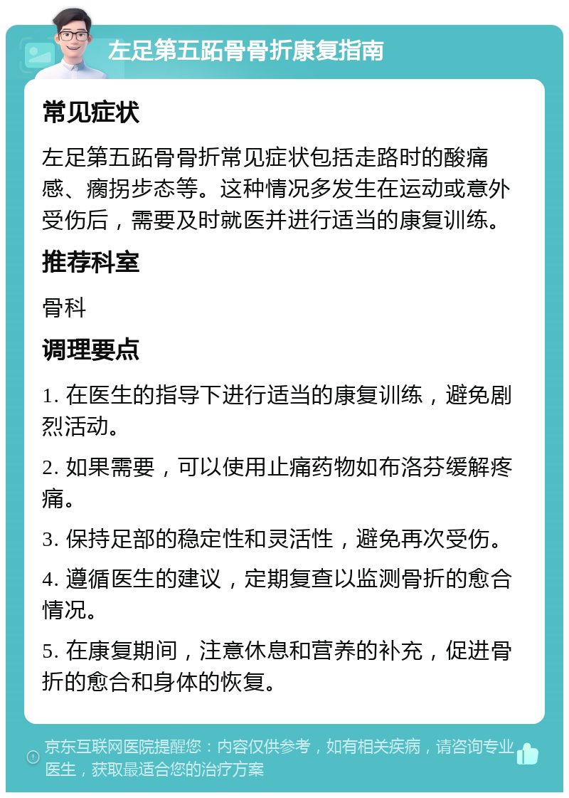 左足第五跖骨骨折康复指南 常见症状 左足第五跖骨骨折常见症状包括走路时的酸痛感、瘸拐步态等。这种情况多发生在运动或意外受伤后，需要及时就医并进行适当的康复训练。 推荐科室 骨科 调理要点 1. 在医生的指导下进行适当的康复训练，避免剧烈活动。 2. 如果需要，可以使用止痛药物如布洛芬缓解疼痛。 3. 保持足部的稳定性和灵活性，避免再次受伤。 4. 遵循医生的建议，定期复查以监测骨折的愈合情况。 5. 在康复期间，注意休息和营养的补充，促进骨折的愈合和身体的恢复。