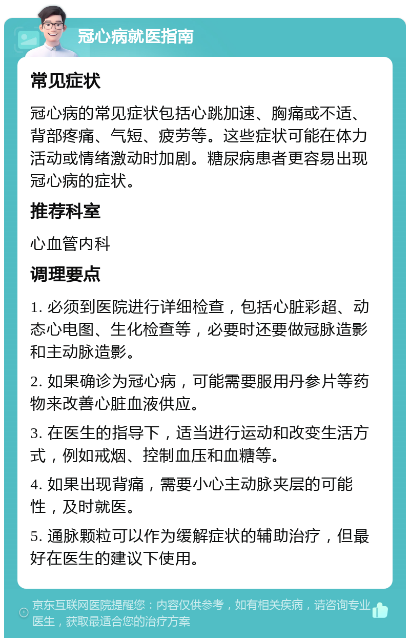 冠心病就医指南 常见症状 冠心病的常见症状包括心跳加速、胸痛或不适、背部疼痛、气短、疲劳等。这些症状可能在体力活动或情绪激动时加剧。糖尿病患者更容易出现冠心病的症状。 推荐科室 心血管内科 调理要点 1. 必须到医院进行详细检查，包括心脏彩超、动态心电图、生化检查等，必要时还要做冠脉造影和主动脉造影。 2. 如果确诊为冠心病，可能需要服用丹参片等药物来改善心脏血液供应。 3. 在医生的指导下，适当进行运动和改变生活方式，例如戒烟、控制血压和血糖等。 4. 如果出现背痛，需要小心主动脉夹层的可能性，及时就医。 5. 通脉颗粒可以作为缓解症状的辅助治疗，但最好在医生的建议下使用。