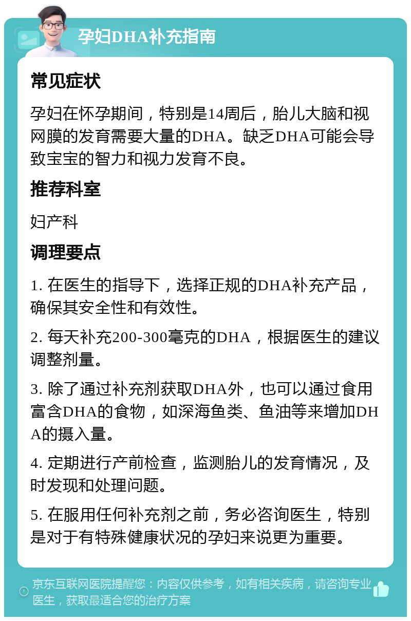 孕妇DHA补充指南 常见症状 孕妇在怀孕期间，特别是14周后，胎儿大脑和视网膜的发育需要大量的DHA。缺乏DHA可能会导致宝宝的智力和视力发育不良。 推荐科室 妇产科 调理要点 1. 在医生的指导下，选择正规的DHA补充产品，确保其安全性和有效性。 2. 每天补充200-300毫克的DHA，根据医生的建议调整剂量。 3. 除了通过补充剂获取DHA外，也可以通过食用富含DHA的食物，如深海鱼类、鱼油等来增加DHA的摄入量。 4. 定期进行产前检查，监测胎儿的发育情况，及时发现和处理问题。 5. 在服用任何补充剂之前，务必咨询医生，特别是对于有特殊健康状况的孕妇来说更为重要。