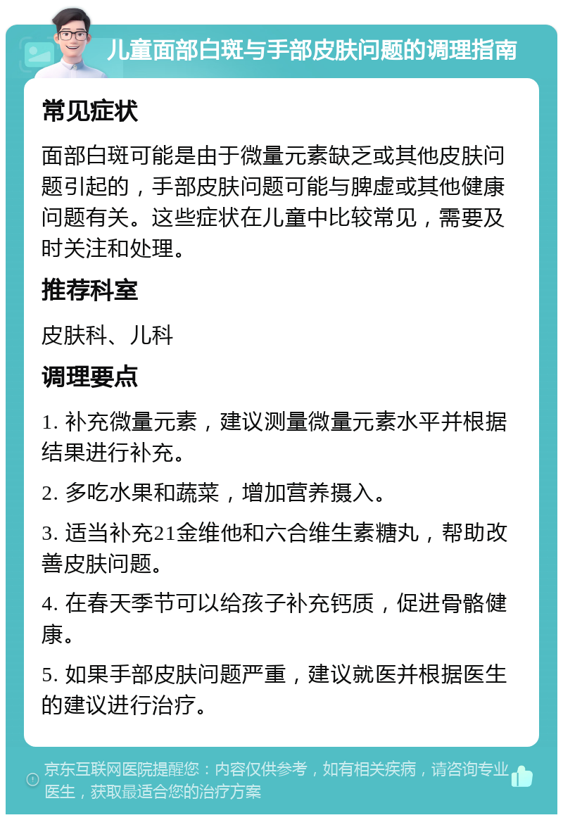 儿童面部白斑与手部皮肤问题的调理指南 常见症状 面部白斑可能是由于微量元素缺乏或其他皮肤问题引起的，手部皮肤问题可能与脾虚或其他健康问题有关。这些症状在儿童中比较常见，需要及时关注和处理。 推荐科室 皮肤科、儿科 调理要点 1. 补充微量元素，建议测量微量元素水平并根据结果进行补充。 2. 多吃水果和蔬菜，增加营养摄入。 3. 适当补充21金维他和六合维生素糖丸，帮助改善皮肤问题。 4. 在春天季节可以给孩子补充钙质，促进骨骼健康。 5. 如果手部皮肤问题严重，建议就医并根据医生的建议进行治疗。