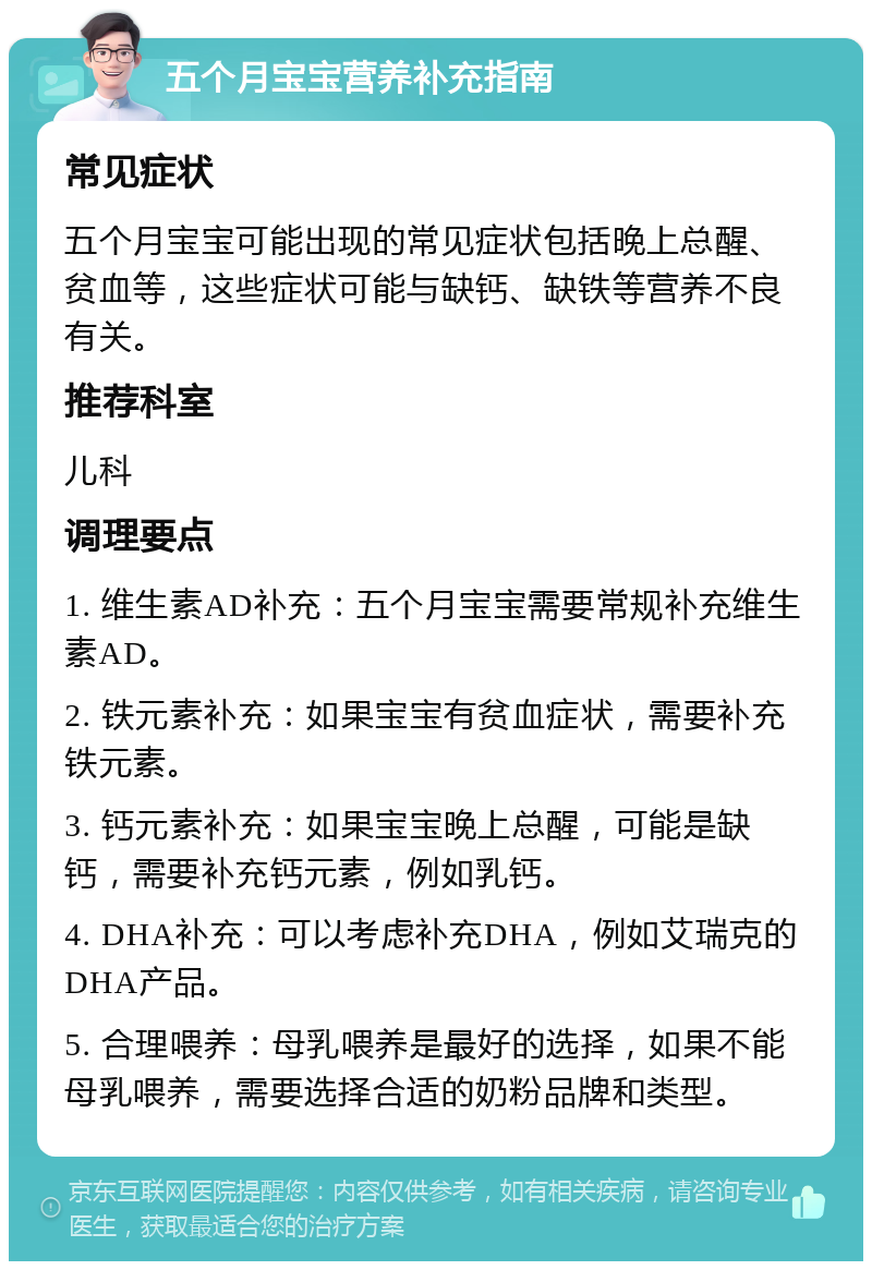 五个月宝宝营养补充指南 常见症状 五个月宝宝可能出现的常见症状包括晚上总醒、贫血等，这些症状可能与缺钙、缺铁等营养不良有关。 推荐科室 儿科 调理要点 1. 维生素AD补充：五个月宝宝需要常规补充维生素AD。 2. 铁元素补充：如果宝宝有贫血症状，需要补充铁元素。 3. 钙元素补充：如果宝宝晚上总醒，可能是缺钙，需要补充钙元素，例如乳钙。 4. DHA补充：可以考虑补充DHA，例如艾瑞克的DHA产品。 5. 合理喂养：母乳喂养是最好的选择，如果不能母乳喂养，需要选择合适的奶粉品牌和类型。