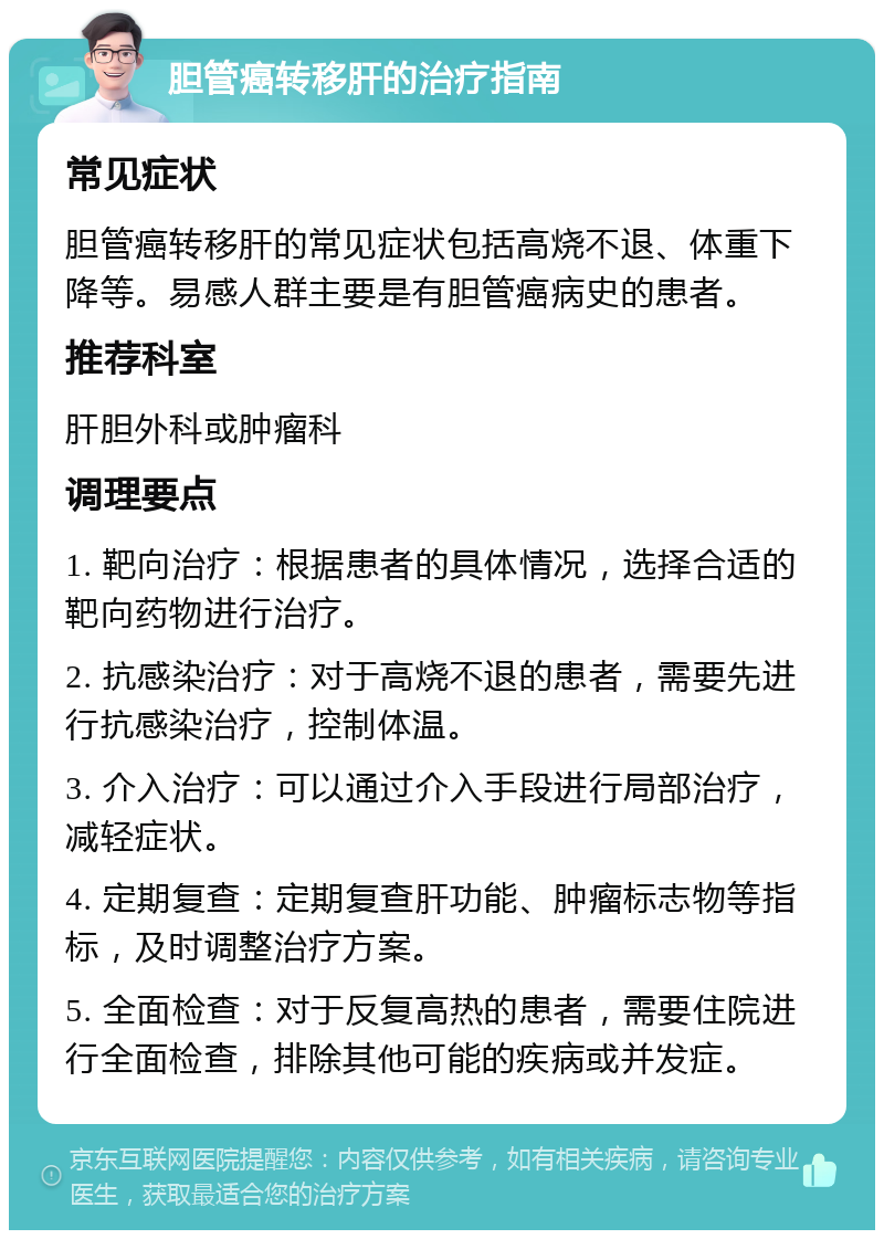 胆管癌转移肝的治疗指南 常见症状 胆管癌转移肝的常见症状包括高烧不退、体重下降等。易感人群主要是有胆管癌病史的患者。 推荐科室 肝胆外科或肿瘤科 调理要点 1. 靶向治疗：根据患者的具体情况，选择合适的靶向药物进行治疗。 2. 抗感染治疗：对于高烧不退的患者，需要先进行抗感染治疗，控制体温。 3. 介入治疗：可以通过介入手段进行局部治疗，减轻症状。 4. 定期复查：定期复查肝功能、肿瘤标志物等指标，及时调整治疗方案。 5. 全面检查：对于反复高热的患者，需要住院进行全面检查，排除其他可能的疾病或并发症。