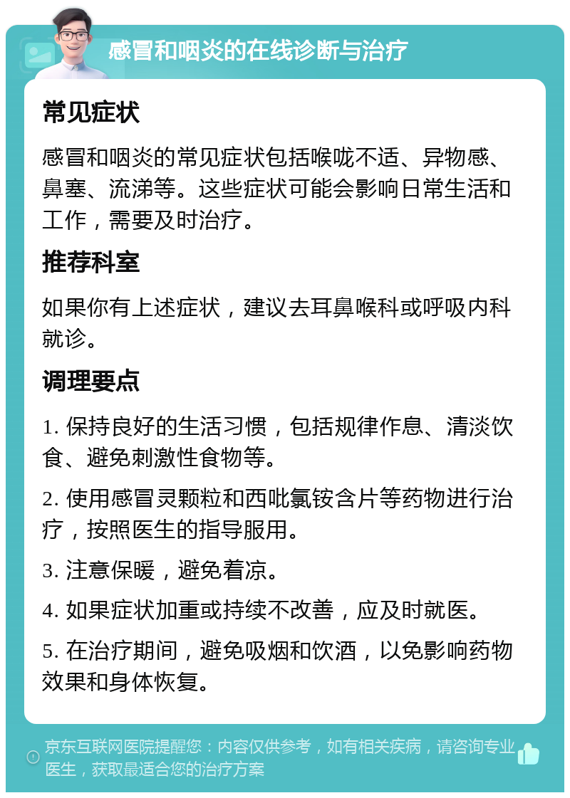 感冒和咽炎的在线诊断与治疗 常见症状 感冒和咽炎的常见症状包括喉咙不适、异物感、鼻塞、流涕等。这些症状可能会影响日常生活和工作，需要及时治疗。 推荐科室 如果你有上述症状，建议去耳鼻喉科或呼吸内科就诊。 调理要点 1. 保持良好的生活习惯，包括规律作息、清淡饮食、避免刺激性食物等。 2. 使用感冒灵颗粒和西吡氯铵含片等药物进行治疗，按照医生的指导服用。 3. 注意保暖，避免着凉。 4. 如果症状加重或持续不改善，应及时就医。 5. 在治疗期间，避免吸烟和饮酒，以免影响药物效果和身体恢复。