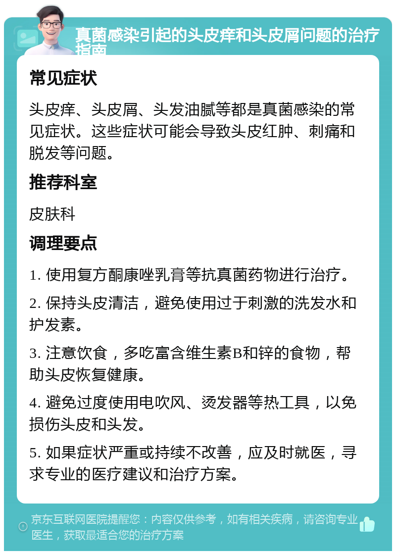 真菌感染引起的头皮痒和头皮屑问题的治疗指南 常见症状 头皮痒、头皮屑、头发油腻等都是真菌感染的常见症状。这些症状可能会导致头皮红肿、刺痛和脱发等问题。 推荐科室 皮肤科 调理要点 1. 使用复方酮康唑乳膏等抗真菌药物进行治疗。 2. 保持头皮清洁，避免使用过于刺激的洗发水和护发素。 3. 注意饮食，多吃富含维生素B和锌的食物，帮助头皮恢复健康。 4. 避免过度使用电吹风、烫发器等热工具，以免损伤头皮和头发。 5. 如果症状严重或持续不改善，应及时就医，寻求专业的医疗建议和治疗方案。