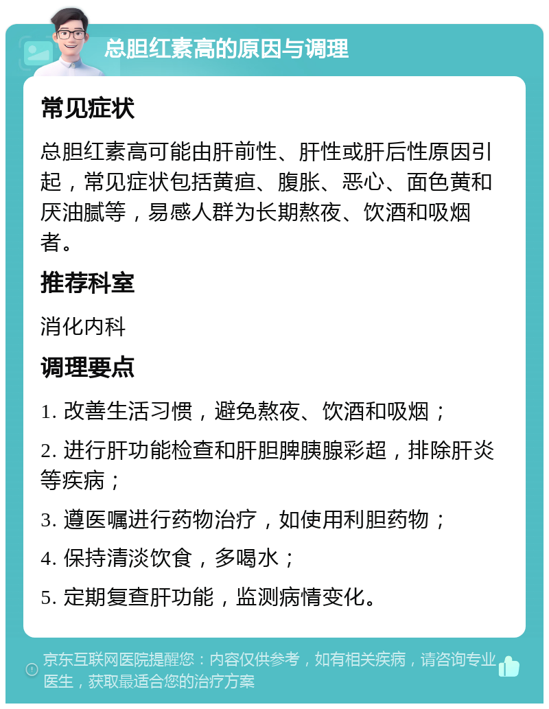 总胆红素高的原因与调理 常见症状 总胆红素高可能由肝前性、肝性或肝后性原因引起，常见症状包括黄疸、腹胀、恶心、面色黄和厌油腻等，易感人群为长期熬夜、饮酒和吸烟者。 推荐科室 消化内科 调理要点 1. 改善生活习惯，避免熬夜、饮酒和吸烟； 2. 进行肝功能检查和肝胆脾胰腺彩超，排除肝炎等疾病； 3. 遵医嘱进行药物治疗，如使用利胆药物； 4. 保持清淡饮食，多喝水； 5. 定期复查肝功能，监测病情变化。