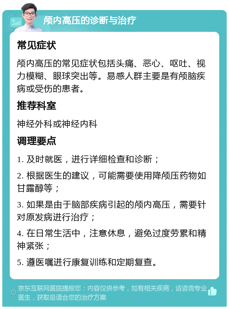 颅内高压的诊断与治疗 常见症状 颅内高压的常见症状包括头痛、恶心、呕吐、视力模糊、眼球突出等。易感人群主要是有颅脑疾病或受伤的患者。 推荐科室 神经外科或神经内科 调理要点 1. 及时就医，进行详细检查和诊断； 2. 根据医生的建议，可能需要使用降颅压药物如甘露醇等； 3. 如果是由于脑部疾病引起的颅内高压，需要针对原发病进行治疗； 4. 在日常生活中，注意休息，避免过度劳累和精神紧张； 5. 遵医嘱进行康复训练和定期复查。