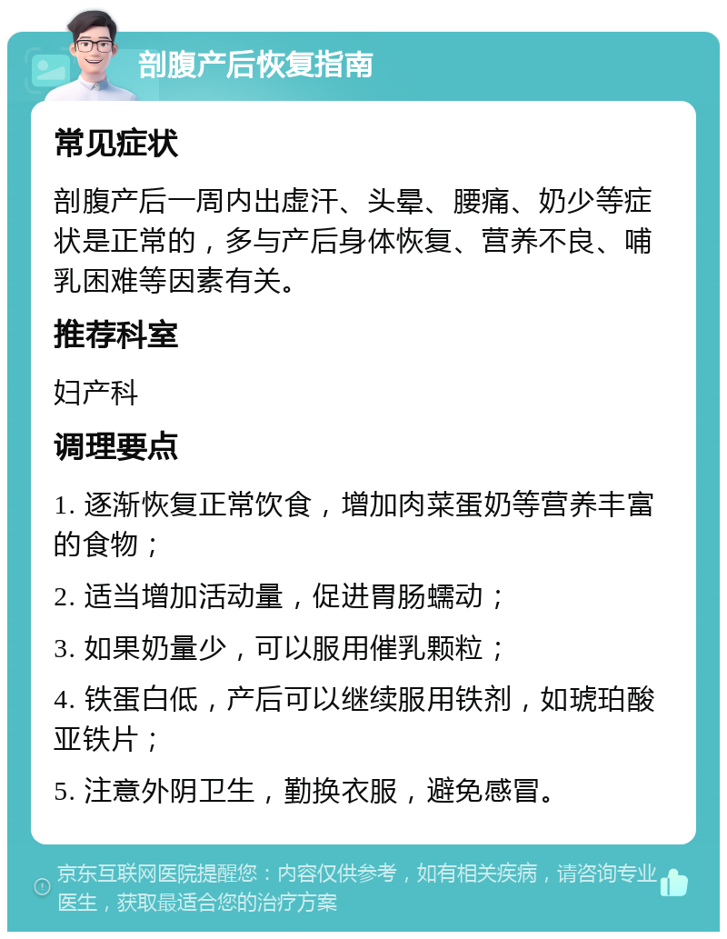 剖腹产后恢复指南 常见症状 剖腹产后一周内出虚汗、头晕、腰痛、奶少等症状是正常的，多与产后身体恢复、营养不良、哺乳困难等因素有关。 推荐科室 妇产科 调理要点 1. 逐渐恢复正常饮食，增加肉菜蛋奶等营养丰富的食物； 2. 适当增加活动量，促进胃肠蠕动； 3. 如果奶量少，可以服用催乳颗粒； 4. 铁蛋白低，产后可以继续服用铁剂，如琥珀酸亚铁片； 5. 注意外阴卫生，勤换衣服，避免感冒。