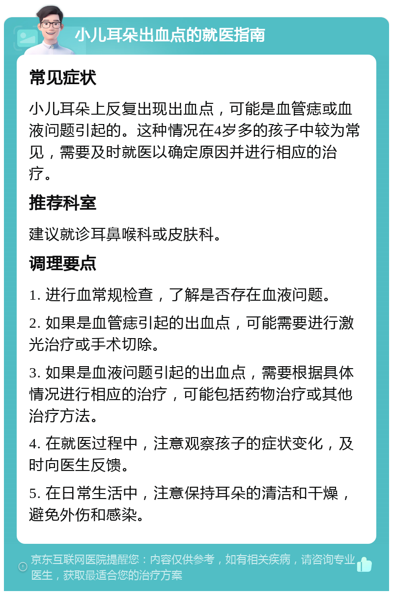 小儿耳朵出血点的就医指南 常见症状 小儿耳朵上反复出现出血点，可能是血管痣或血液问题引起的。这种情况在4岁多的孩子中较为常见，需要及时就医以确定原因并进行相应的治疗。 推荐科室 建议就诊耳鼻喉科或皮肤科。 调理要点 1. 进行血常规检查，了解是否存在血液问题。 2. 如果是血管痣引起的出血点，可能需要进行激光治疗或手术切除。 3. 如果是血液问题引起的出血点，需要根据具体情况进行相应的治疗，可能包括药物治疗或其他治疗方法。 4. 在就医过程中，注意观察孩子的症状变化，及时向医生反馈。 5. 在日常生活中，注意保持耳朵的清洁和干燥，避免外伤和感染。