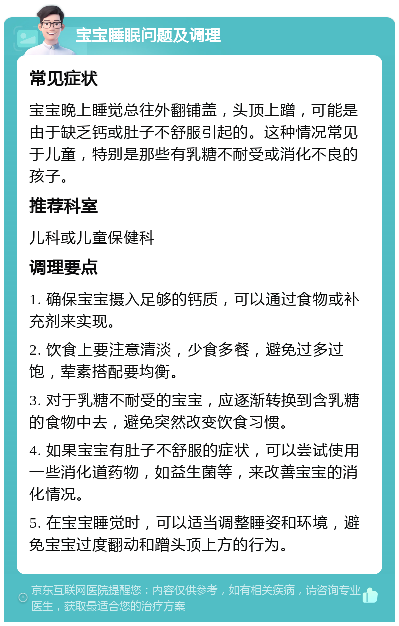 宝宝睡眠问题及调理 常见症状 宝宝晚上睡觉总往外翻铺盖，头顶上蹭，可能是由于缺乏钙或肚子不舒服引起的。这种情况常见于儿童，特别是那些有乳糖不耐受或消化不良的孩子。 推荐科室 儿科或儿童保健科 调理要点 1. 确保宝宝摄入足够的钙质，可以通过食物或补充剂来实现。 2. 饮食上要注意清淡，少食多餐，避免过多过饱，荤素搭配要均衡。 3. 对于乳糖不耐受的宝宝，应逐渐转换到含乳糖的食物中去，避免突然改变饮食习惯。 4. 如果宝宝有肚子不舒服的症状，可以尝试使用一些消化道药物，如益生菌等，来改善宝宝的消化情况。 5. 在宝宝睡觉时，可以适当调整睡姿和环境，避免宝宝过度翻动和蹭头顶上方的行为。