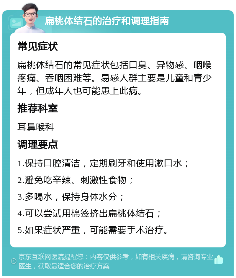 扁桃体结石的治疗和调理指南 常见症状 扁桃体结石的常见症状包括口臭、异物感、咽喉疼痛、吞咽困难等。易感人群主要是儿童和青少年，但成年人也可能患上此病。 推荐科室 耳鼻喉科 调理要点 1.保持口腔清洁，定期刷牙和使用漱口水； 2.避免吃辛辣、刺激性食物； 3.多喝水，保持身体水分； 4.可以尝试用棉签挤出扁桃体结石； 5.如果症状严重，可能需要手术治疗。