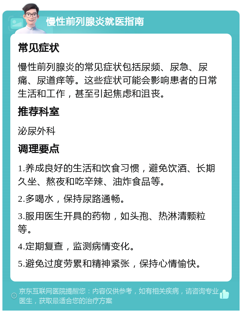 慢性前列腺炎就医指南 常见症状 慢性前列腺炎的常见症状包括尿频、尿急、尿痛、尿道痒等。这些症状可能会影响患者的日常生活和工作，甚至引起焦虑和沮丧。 推荐科室 泌尿外科 调理要点 1.养成良好的生活和饮食习惯，避免饮酒、长期久坐、熬夜和吃辛辣、油炸食品等。 2.多喝水，保持尿路通畅。 3.服用医生开具的药物，如头孢、热淋清颗粒等。 4.定期复查，监测病情变化。 5.避免过度劳累和精神紧张，保持心情愉快。