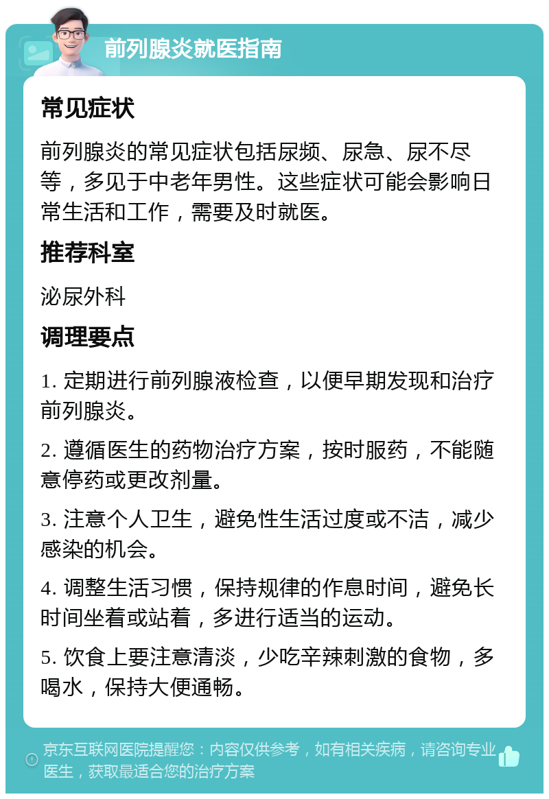 前列腺炎就医指南 常见症状 前列腺炎的常见症状包括尿频、尿急、尿不尽等，多见于中老年男性。这些症状可能会影响日常生活和工作，需要及时就医。 推荐科室 泌尿外科 调理要点 1. 定期进行前列腺液检查，以便早期发现和治疗前列腺炎。 2. 遵循医生的药物治疗方案，按时服药，不能随意停药或更改剂量。 3. 注意个人卫生，避免性生活过度或不洁，减少感染的机会。 4. 调整生活习惯，保持规律的作息时间，避免长时间坐着或站着，多进行适当的运动。 5. 饮食上要注意清淡，少吃辛辣刺激的食物，多喝水，保持大便通畅。