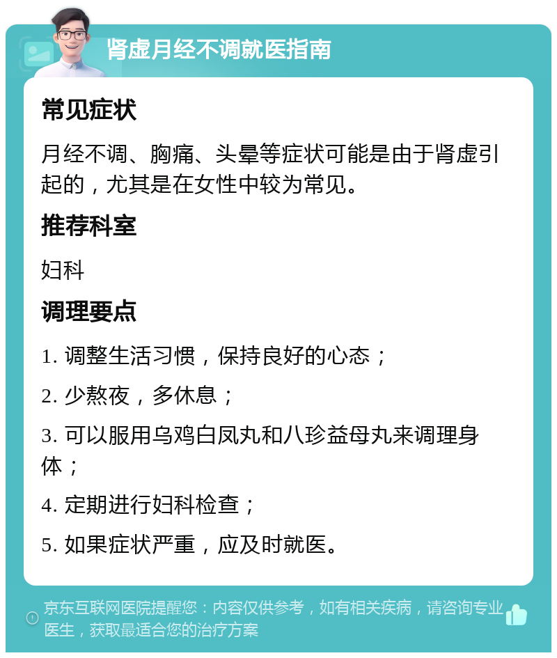 肾虚月经不调就医指南 常见症状 月经不调、胸痛、头晕等症状可能是由于肾虚引起的，尤其是在女性中较为常见。 推荐科室 妇科 调理要点 1. 调整生活习惯，保持良好的心态； 2. 少熬夜，多休息； 3. 可以服用乌鸡白凤丸和八珍益母丸来调理身体； 4. 定期进行妇科检查； 5. 如果症状严重，应及时就医。