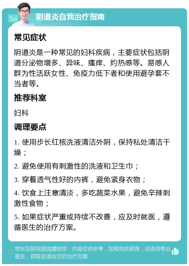 阴道炎自我治疗指南 常见症状 阴道炎是一种常见的妇科疾病，主要症状包括阴道分泌物增多、异味、瘙痒、灼热感等。易感人群为性活跃女性、免疫力低下者和使用避孕套不当者等。 推荐科室 妇科 调理要点 1. 使用步长红核洗液清洁外阴，保持私处清洁干燥； 2. 避免使用有刺激性的洗液和卫生巾； 3. 穿着透气性好的内裤，避免紧身衣物； 4. 饮食上注意清淡，多吃蔬菜水果，避免辛辣刺激性食物； 5. 如果症状严重或持续不改善，应及时就医，遵循医生的治疗方案。