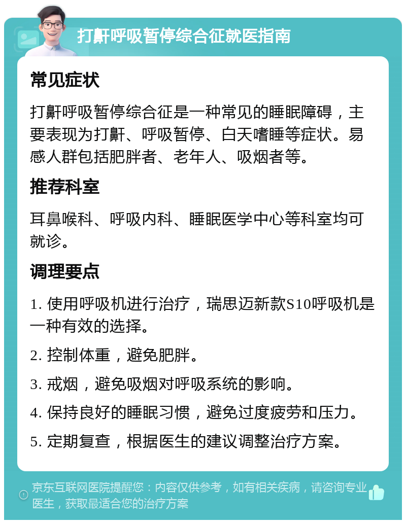 打鼾呼吸暂停综合征就医指南 常见症状 打鼾呼吸暂停综合征是一种常见的睡眠障碍，主要表现为打鼾、呼吸暂停、白天嗜睡等症状。易感人群包括肥胖者、老年人、吸烟者等。 推荐科室 耳鼻喉科、呼吸内科、睡眠医学中心等科室均可就诊。 调理要点 1. 使用呼吸机进行治疗，瑞思迈新款S10呼吸机是一种有效的选择。 2. 控制体重，避免肥胖。 3. 戒烟，避免吸烟对呼吸系统的影响。 4. 保持良好的睡眠习惯，避免过度疲劳和压力。 5. 定期复查，根据医生的建议调整治疗方案。