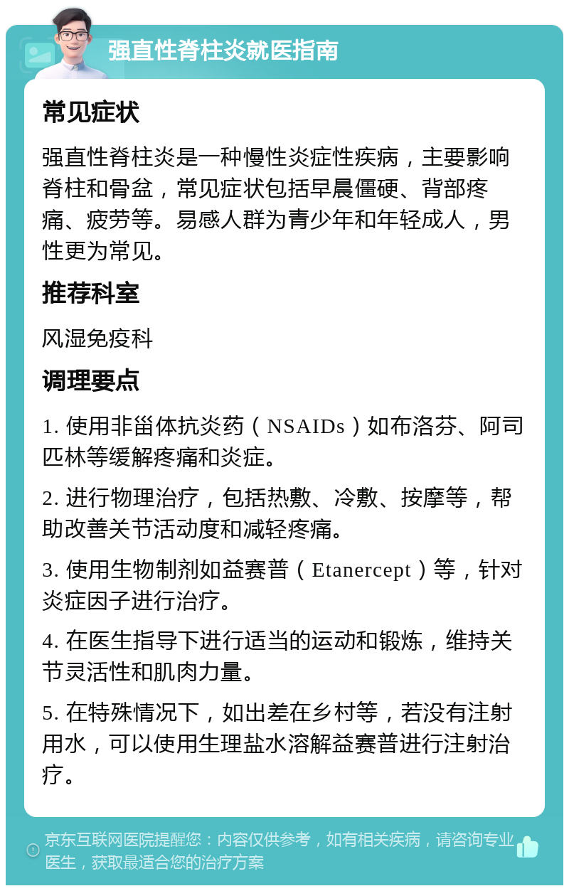 强直性脊柱炎就医指南 常见症状 强直性脊柱炎是一种慢性炎症性疾病，主要影响脊柱和骨盆，常见症状包括早晨僵硬、背部疼痛、疲劳等。易感人群为青少年和年轻成人，男性更为常见。 推荐科室 风湿免疫科 调理要点 1. 使用非甾体抗炎药（NSAIDs）如布洛芬、阿司匹林等缓解疼痛和炎症。 2. 进行物理治疗，包括热敷、冷敷、按摩等，帮助改善关节活动度和减轻疼痛。 3. 使用生物制剂如益赛普（Etanercept）等，针对炎症因子进行治疗。 4. 在医生指导下进行适当的运动和锻炼，维持关节灵活性和肌肉力量。 5. 在特殊情况下，如出差在乡村等，若没有注射用水，可以使用生理盐水溶解益赛普进行注射治疗。