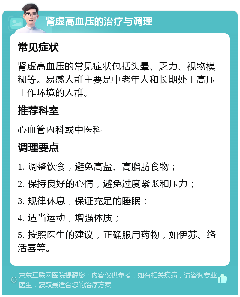 肾虚高血压的治疗与调理 常见症状 肾虚高血压的常见症状包括头晕、乏力、视物模糊等。易感人群主要是中老年人和长期处于高压工作环境的人群。 推荐科室 心血管内科或中医科 调理要点 1. 调整饮食，避免高盐、高脂肪食物； 2. 保持良好的心情，避免过度紧张和压力； 3. 规律休息，保证充足的睡眠； 4. 适当运动，增强体质； 5. 按照医生的建议，正确服用药物，如伊苏、络活喜等。