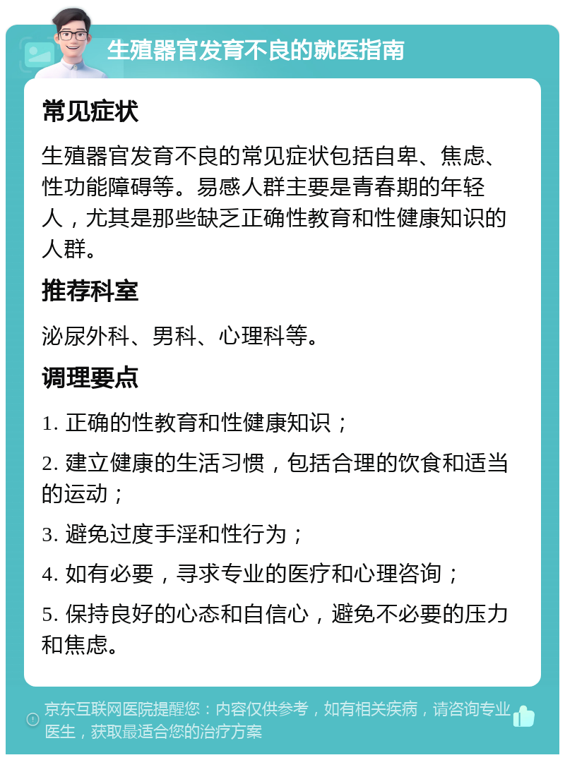 生殖器官发育不良的就医指南 常见症状 生殖器官发育不良的常见症状包括自卑、焦虑、性功能障碍等。易感人群主要是青春期的年轻人，尤其是那些缺乏正确性教育和性健康知识的人群。 推荐科室 泌尿外科、男科、心理科等。 调理要点 1. 正确的性教育和性健康知识； 2. 建立健康的生活习惯，包括合理的饮食和适当的运动； 3. 避免过度手淫和性行为； 4. 如有必要，寻求专业的医疗和心理咨询； 5. 保持良好的心态和自信心，避免不必要的压力和焦虑。