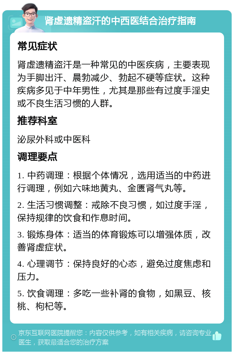 肾虚遗精盗汗的中西医结合治疗指南 常见症状 肾虚遗精盗汗是一种常见的中医疾病，主要表现为手脚出汗、晨勃减少、勃起不硬等症状。这种疾病多见于中年男性，尤其是那些有过度手淫史或不良生活习惯的人群。 推荐科室 泌尿外科或中医科 调理要点 1. 中药调理：根据个体情况，选用适当的中药进行调理，例如六味地黄丸、金匮肾气丸等。 2. 生活习惯调整：戒除不良习惯，如过度手淫，保持规律的饮食和作息时间。 3. 锻炼身体：适当的体育锻炼可以增强体质，改善肾虚症状。 4. 心理调节：保持良好的心态，避免过度焦虑和压力。 5. 饮食调理：多吃一些补肾的食物，如黑豆、核桃、枸杞等。