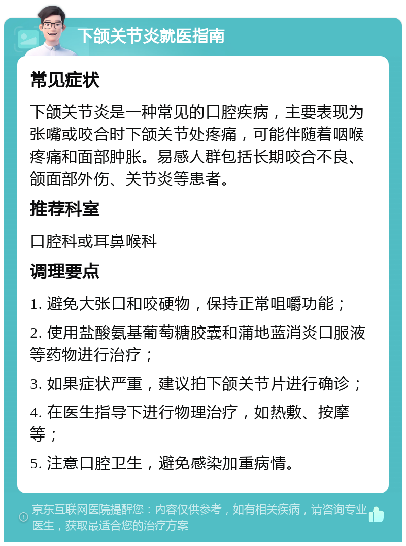 下颌关节炎就医指南 常见症状 下颌关节炎是一种常见的口腔疾病，主要表现为张嘴或咬合时下颌关节处疼痛，可能伴随着咽喉疼痛和面部肿胀。易感人群包括长期咬合不良、颌面部外伤、关节炎等患者。 推荐科室 口腔科或耳鼻喉科 调理要点 1. 避免大张口和咬硬物，保持正常咀嚼功能； 2. 使用盐酸氨基葡萄糖胶囊和蒲地蓝消炎口服液等药物进行治疗； 3. 如果症状严重，建议拍下颌关节片进行确诊； 4. 在医生指导下进行物理治疗，如热敷、按摩等； 5. 注意口腔卫生，避免感染加重病情。