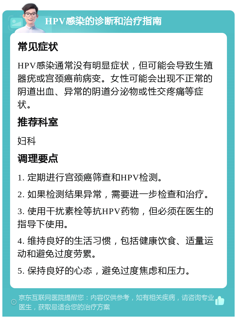 HPV感染的诊断和治疗指南 常见症状 HPV感染通常没有明显症状，但可能会导致生殖器疣或宫颈癌前病变。女性可能会出现不正常的阴道出血、异常的阴道分泌物或性交疼痛等症状。 推荐科室 妇科 调理要点 1. 定期进行宫颈癌筛查和HPV检测。 2. 如果检测结果异常，需要进一步检查和治疗。 3. 使用干扰素栓等抗HPV药物，但必须在医生的指导下使用。 4. 维持良好的生活习惯，包括健康饮食、适量运动和避免过度劳累。 5. 保持良好的心态，避免过度焦虑和压力。