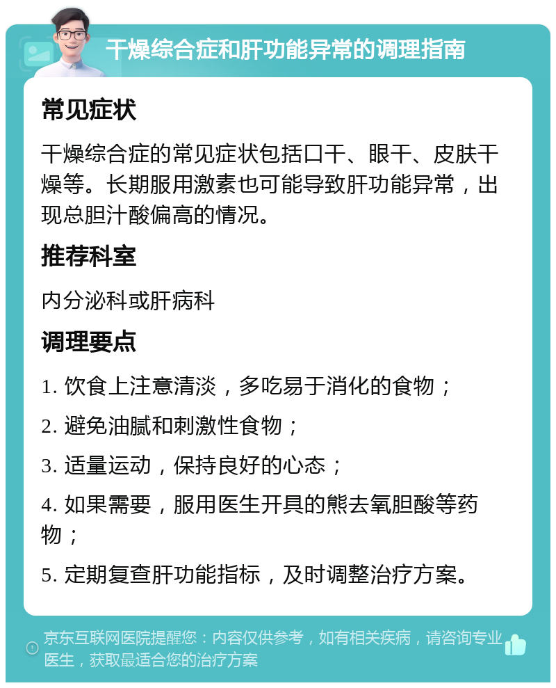 干燥综合症和肝功能异常的调理指南 常见症状 干燥综合症的常见症状包括口干、眼干、皮肤干燥等。长期服用激素也可能导致肝功能异常，出现总胆汁酸偏高的情况。 推荐科室 内分泌科或肝病科 调理要点 1. 饮食上注意清淡，多吃易于消化的食物； 2. 避免油腻和刺激性食物； 3. 适量运动，保持良好的心态； 4. 如果需要，服用医生开具的熊去氧胆酸等药物； 5. 定期复查肝功能指标，及时调整治疗方案。