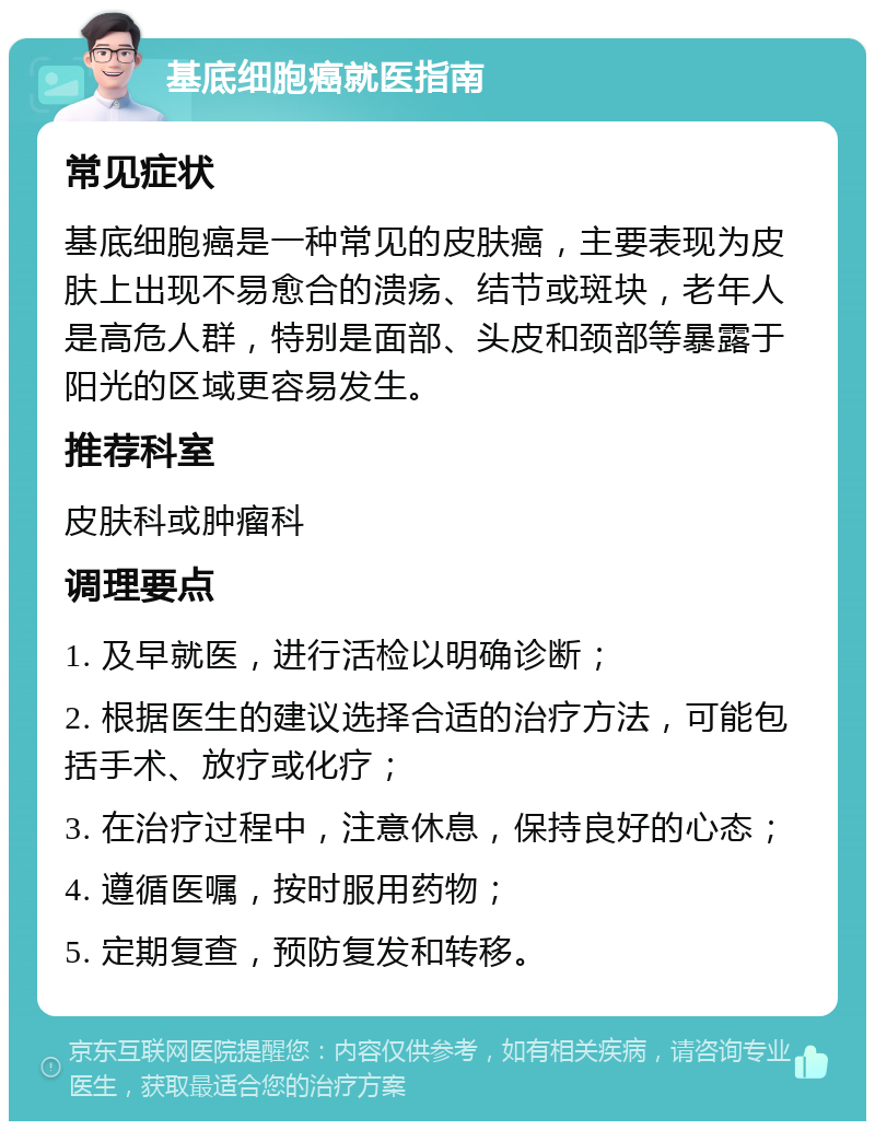 基底细胞癌就医指南 常见症状 基底细胞癌是一种常见的皮肤癌，主要表现为皮肤上出现不易愈合的溃疡、结节或斑块，老年人是高危人群，特别是面部、头皮和颈部等暴露于阳光的区域更容易发生。 推荐科室 皮肤科或肿瘤科 调理要点 1. 及早就医，进行活检以明确诊断； 2. 根据医生的建议选择合适的治疗方法，可能包括手术、放疗或化疗； 3. 在治疗过程中，注意休息，保持良好的心态； 4. 遵循医嘱，按时服用药物； 5. 定期复查，预防复发和转移。