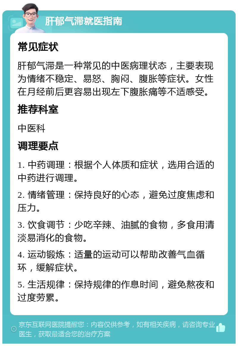 肝郁气滞就医指南 常见症状 肝郁气滞是一种常见的中医病理状态，主要表现为情绪不稳定、易怒、胸闷、腹胀等症状。女性在月经前后更容易出现左下腹胀痛等不适感受。 推荐科室 中医科 调理要点 1. 中药调理：根据个人体质和症状，选用合适的中药进行调理。 2. 情绪管理：保持良好的心态，避免过度焦虑和压力。 3. 饮食调节：少吃辛辣、油腻的食物，多食用清淡易消化的食物。 4. 运动锻炼：适量的运动可以帮助改善气血循环，缓解症状。 5. 生活规律：保持规律的作息时间，避免熬夜和过度劳累。