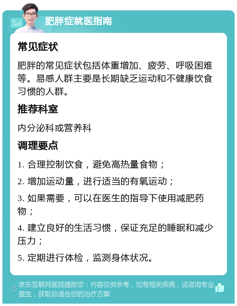 肥胖症就医指南 常见症状 肥胖的常见症状包括体重增加、疲劳、呼吸困难等。易感人群主要是长期缺乏运动和不健康饮食习惯的人群。 推荐科室 内分泌科或营养科 调理要点 1. 合理控制饮食，避免高热量食物； 2. 增加运动量，进行适当的有氧运动； 3. 如果需要，可以在医生的指导下使用减肥药物； 4. 建立良好的生活习惯，保证充足的睡眠和减少压力； 5. 定期进行体检，监测身体状况。