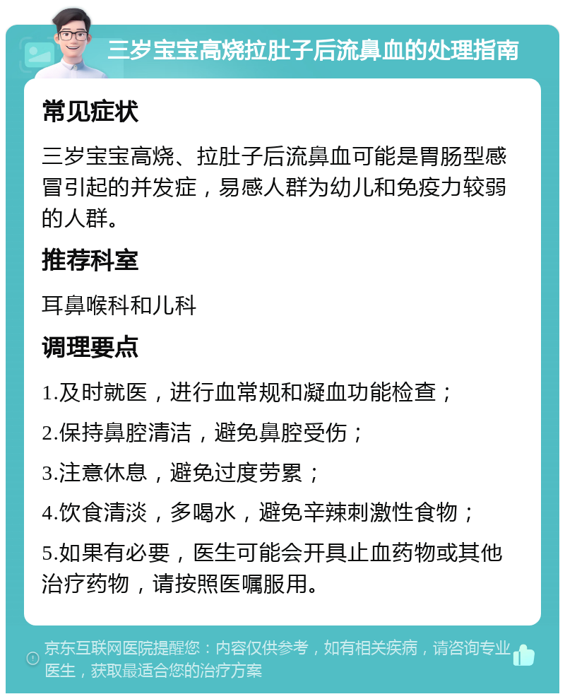 三岁宝宝高烧拉肚子后流鼻血的处理指南 常见症状 三岁宝宝高烧、拉肚子后流鼻血可能是胃肠型感冒引起的并发症，易感人群为幼儿和免疫力较弱的人群。 推荐科室 耳鼻喉科和儿科 调理要点 1.及时就医，进行血常规和凝血功能检查； 2.保持鼻腔清洁，避免鼻腔受伤； 3.注意休息，避免过度劳累； 4.饮食清淡，多喝水，避免辛辣刺激性食物； 5.如果有必要，医生可能会开具止血药物或其他治疗药物，请按照医嘱服用。