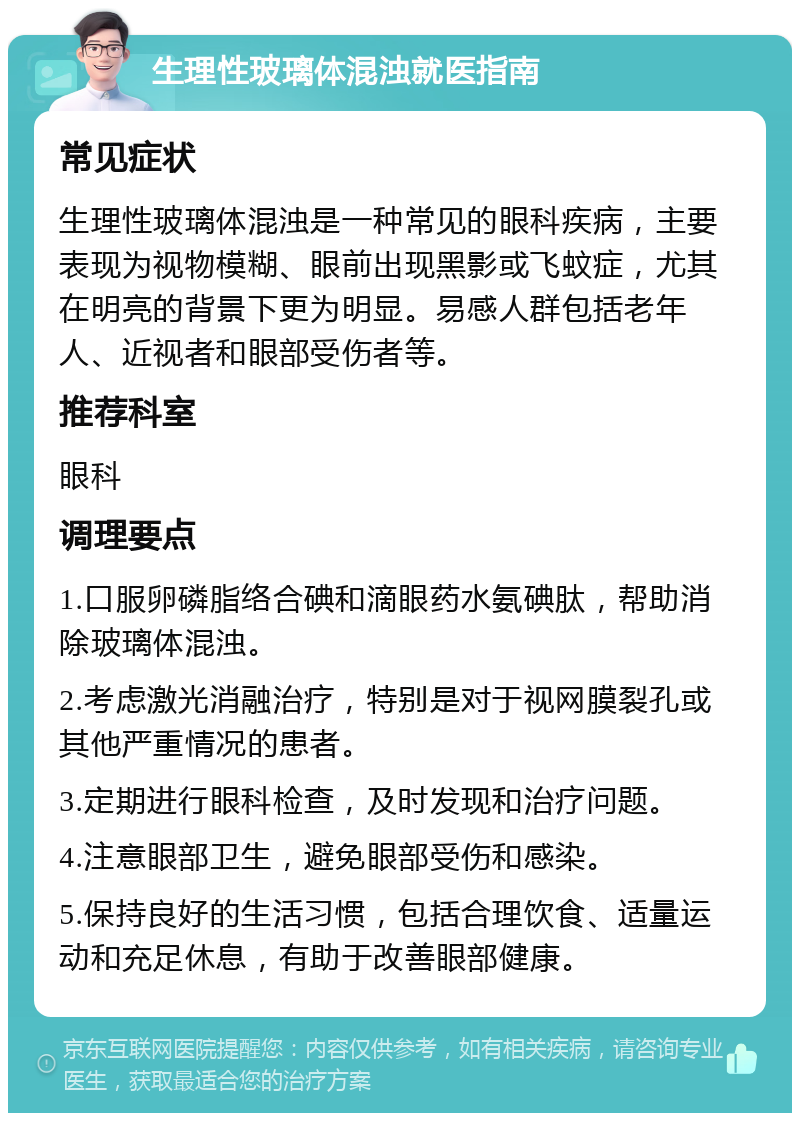 生理性玻璃体混浊就医指南 常见症状 生理性玻璃体混浊是一种常见的眼科疾病，主要表现为视物模糊、眼前出现黑影或飞蚊症，尤其在明亮的背景下更为明显。易感人群包括老年人、近视者和眼部受伤者等。 推荐科室 眼科 调理要点 1.口服卵磷脂络合碘和滴眼药水氨碘肽，帮助消除玻璃体混浊。 2.考虑激光消融治疗，特别是对于视网膜裂孔或其他严重情况的患者。 3.定期进行眼科检查，及时发现和治疗问题。 4.注意眼部卫生，避免眼部受伤和感染。 5.保持良好的生活习惯，包括合理饮食、适量运动和充足休息，有助于改善眼部健康。