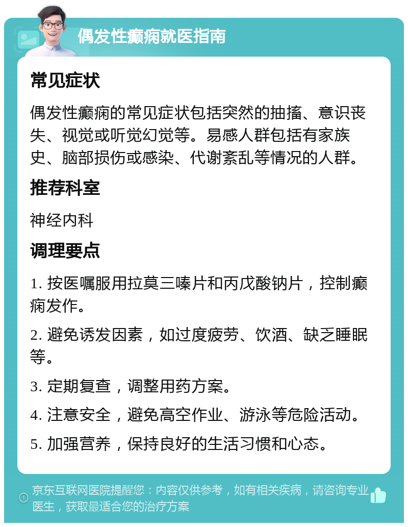 偶发性癫痫就医指南 常见症状 偶发性癫痫的常见症状包括突然的抽搐、意识丧失、视觉或听觉幻觉等。易感人群包括有家族史、脑部损伤或感染、代谢紊乱等情况的人群。 推荐科室 神经内科 调理要点 1. 按医嘱服用拉莫三嗪片和丙戊酸钠片，控制癫痫发作。 2. 避免诱发因素，如过度疲劳、饮酒、缺乏睡眠等。 3. 定期复查，调整用药方案。 4. 注意安全，避免高空作业、游泳等危险活动。 5. 加强营养，保持良好的生活习惯和心态。