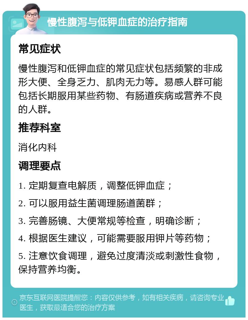 慢性腹泻与低钾血症的治疗指南 常见症状 慢性腹泻和低钾血症的常见症状包括频繁的非成形大便、全身乏力、肌肉无力等。易感人群可能包括长期服用某些药物、有肠道疾病或营养不良的人群。 推荐科室 消化内科 调理要点 1. 定期复查电解质，调整低钾血症； 2. 可以服用益生菌调理肠道菌群； 3. 完善肠镜、大便常规等检查，明确诊断； 4. 根据医生建议，可能需要服用钾片等药物； 5. 注意饮食调理，避免过度清淡或刺激性食物，保持营养均衡。