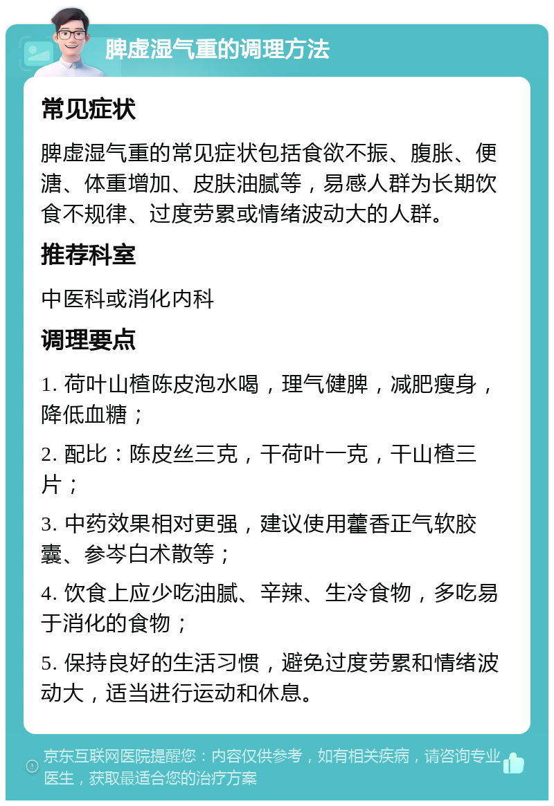 脾虚湿气重的调理方法 常见症状 脾虚湿气重的常见症状包括食欲不振、腹胀、便溏、体重增加、皮肤油腻等，易感人群为长期饮食不规律、过度劳累或情绪波动大的人群。 推荐科室 中医科或消化内科 调理要点 1. 荷叶山楂陈皮泡水喝，理气健脾，减肥瘦身，降低血糖； 2. 配比：陈皮丝三克，干荷叶一克，干山楂三片； 3. 中药效果相对更强，建议使用藿香正气软胶囊、参岑白术散等； 4. 饮食上应少吃油腻、辛辣、生冷食物，多吃易于消化的食物； 5. 保持良好的生活习惯，避免过度劳累和情绪波动大，适当进行运动和休息。