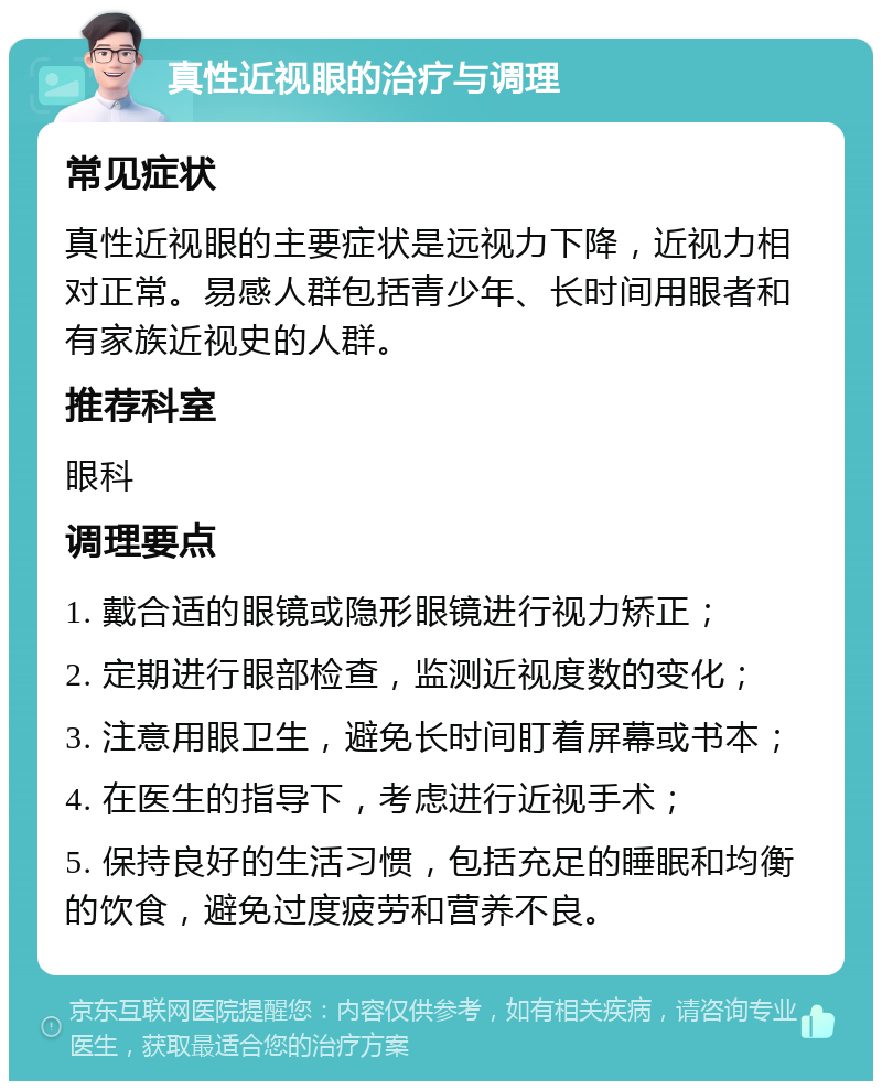 真性近视眼的治疗与调理 常见症状 真性近视眼的主要症状是远视力下降，近视力相对正常。易感人群包括青少年、长时间用眼者和有家族近视史的人群。 推荐科室 眼科 调理要点 1. 戴合适的眼镜或隐形眼镜进行视力矫正； 2. 定期进行眼部检查，监测近视度数的变化； 3. 注意用眼卫生，避免长时间盯着屏幕或书本； 4. 在医生的指导下，考虑进行近视手术； 5. 保持良好的生活习惯，包括充足的睡眠和均衡的饮食，避免过度疲劳和营养不良。