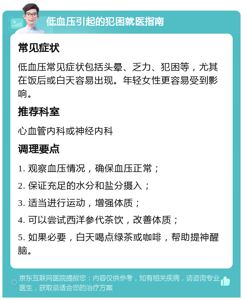 低血压引起的犯困就医指南 常见症状 低血压常见症状包括头晕、乏力、犯困等，尤其在饭后或白天容易出现。年轻女性更容易受到影响。 推荐科室 心血管内科或神经内科 调理要点 1. 观察血压情况，确保血压正常； 2. 保证充足的水分和盐分摄入； 3. 适当进行运动，增强体质； 4. 可以尝试西洋参代茶饮，改善体质； 5. 如果必要，白天喝点绿茶或咖啡，帮助提神醒脑。