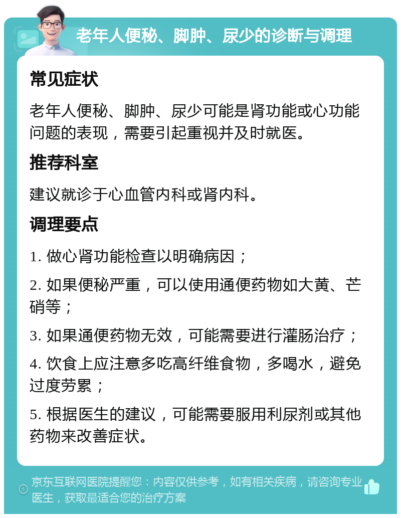 老年人便秘、脚肿、尿少的诊断与调理 常见症状 老年人便秘、脚肿、尿少可能是肾功能或心功能问题的表现，需要引起重视并及时就医。 推荐科室 建议就诊于心血管内科或肾内科。 调理要点 1. 做心肾功能检查以明确病因； 2. 如果便秘严重，可以使用通便药物如大黄、芒硝等； 3. 如果通便药物无效，可能需要进行灌肠治疗； 4. 饮食上应注意多吃高纤维食物，多喝水，避免过度劳累； 5. 根据医生的建议，可能需要服用利尿剂或其他药物来改善症状。