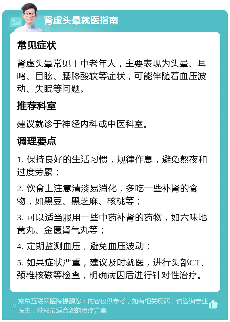 肾虚头晕就医指南 常见症状 肾虚头晕常见于中老年人，主要表现为头晕、耳鸣、目眩、腰膝酸软等症状，可能伴随着血压波动、失眠等问题。 推荐科室 建议就诊于神经内科或中医科室。 调理要点 1. 保持良好的生活习惯，规律作息，避免熬夜和过度劳累； 2. 饮食上注意清淡易消化，多吃一些补肾的食物，如黑豆、黑芝麻、核桃等； 3. 可以适当服用一些中药补肾的药物，如六味地黄丸、金匮肾气丸等； 4. 定期监测血压，避免血压波动； 5. 如果症状严重，建议及时就医，进行头部CT、颈椎核磁等检查，明确病因后进行针对性治疗。