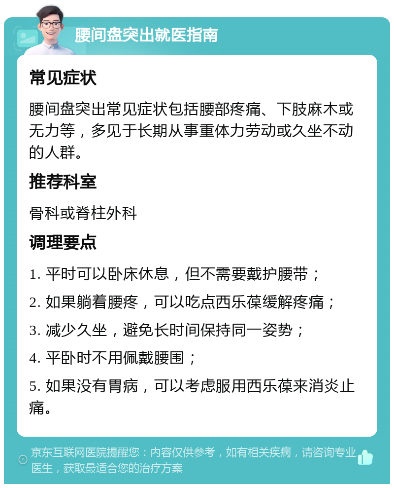 腰间盘突出就医指南 常见症状 腰间盘突出常见症状包括腰部疼痛、下肢麻木或无力等，多见于长期从事重体力劳动或久坐不动的人群。 推荐科室 骨科或脊柱外科 调理要点 1. 平时可以卧床休息，但不需要戴护腰带； 2. 如果躺着腰疼，可以吃点西乐葆缓解疼痛； 3. 减少久坐，避免长时间保持同一姿势； 4. 平卧时不用佩戴腰围； 5. 如果没有胃病，可以考虑服用西乐葆来消炎止痛。