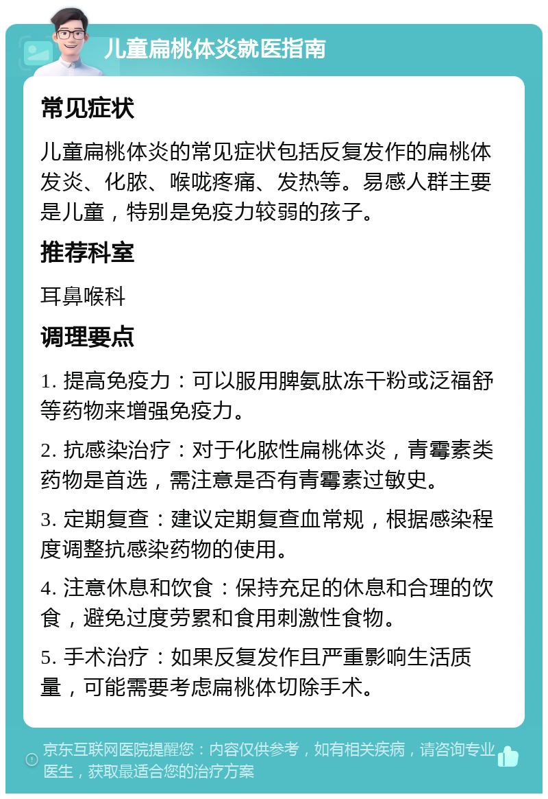 儿童扁桃体炎就医指南 常见症状 儿童扁桃体炎的常见症状包括反复发作的扁桃体发炎、化脓、喉咙疼痛、发热等。易感人群主要是儿童，特别是免疫力较弱的孩子。 推荐科室 耳鼻喉科 调理要点 1. 提高免疫力：可以服用脾氨肽冻干粉或泛福舒等药物来增强免疫力。 2. 抗感染治疗：对于化脓性扁桃体炎，青霉素类药物是首选，需注意是否有青霉素过敏史。 3. 定期复查：建议定期复查血常规，根据感染程度调整抗感染药物的使用。 4. 注意休息和饮食：保持充足的休息和合理的饮食，避免过度劳累和食用刺激性食物。 5. 手术治疗：如果反复发作且严重影响生活质量，可能需要考虑扁桃体切除手术。