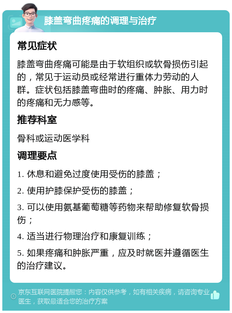 膝盖弯曲疼痛的调理与治疗 常见症状 膝盖弯曲疼痛可能是由于软组织或软骨损伤引起的，常见于运动员或经常进行重体力劳动的人群。症状包括膝盖弯曲时的疼痛、肿胀、用力时的疼痛和无力感等。 推荐科室 骨科或运动医学科 调理要点 1. 休息和避免过度使用受伤的膝盖； 2. 使用护膝保护受伤的膝盖； 3. 可以使用氨基葡萄糖等药物来帮助修复软骨损伤； 4. 适当进行物理治疗和康复训练； 5. 如果疼痛和肿胀严重，应及时就医并遵循医生的治疗建议。