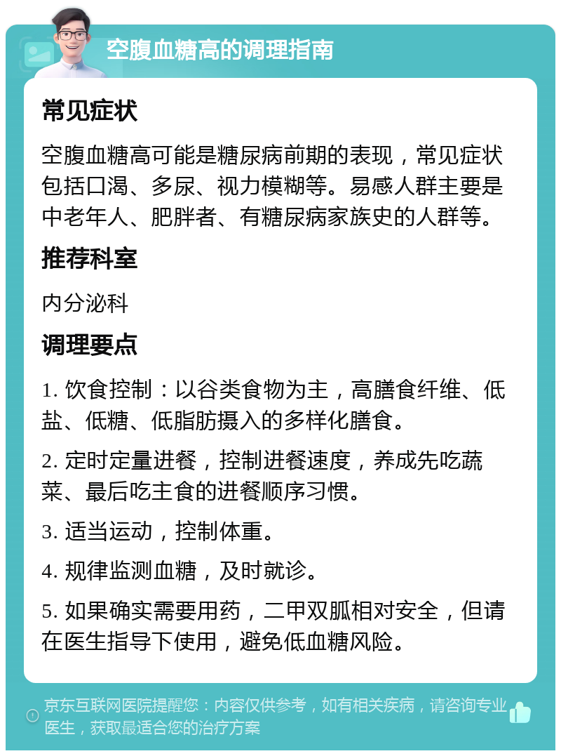 空腹血糖高的调理指南 常见症状 空腹血糖高可能是糖尿病前期的表现，常见症状包括口渴、多尿、视力模糊等。易感人群主要是中老年人、肥胖者、有糖尿病家族史的人群等。 推荐科室 内分泌科 调理要点 1. 饮食控制：以谷类食物为主，高膳食纤维、低盐、低糖、低脂肪摄入的多样化膳食。 2. 定时定量进餐，控制进餐速度，养成先吃蔬菜、最后吃主食的进餐顺序习惯。 3. 适当运动，控制体重。 4. 规律监测血糖，及时就诊。 5. 如果确实需要用药，二甲双胍相对安全，但请在医生指导下使用，避免低血糖风险。