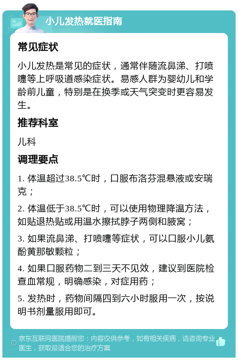 小儿发热就医指南 常见症状 小儿发热是常见的症状，通常伴随流鼻涕、打喷嚏等上呼吸道感染症状。易感人群为婴幼儿和学龄前儿童，特别是在换季或天气突变时更容易发生。 推荐科室 儿科 调理要点 1. 体温超过38.5℃时，口服布洛芬混悬液或安瑞克； 2. 体温低于38.5℃时，可以使用物理降温方法，如贴退热贴或用温水擦拭脖子两侧和腋窝； 3. 如果流鼻涕、打喷嚏等症状，可以口服小儿氨酚黄那敏颗粒； 4. 如果口服药物二到三天不见效，建议到医院检查血常规，明确感染，对症用药； 5. 发热时，药物间隔四到六小时服用一次，按说明书剂量服用即可。