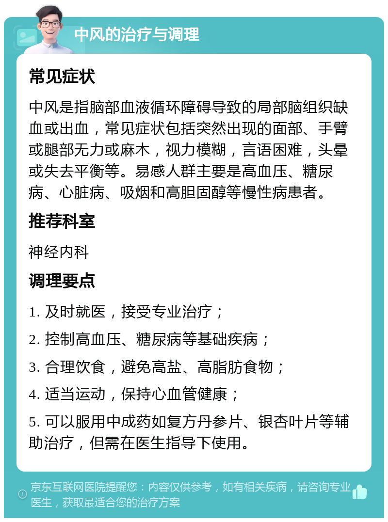 中风的治疗与调理 常见症状 中风是指脑部血液循环障碍导致的局部脑组织缺血或出血，常见症状包括突然出现的面部、手臂或腿部无力或麻木，视力模糊，言语困难，头晕或失去平衡等。易感人群主要是高血压、糖尿病、心脏病、吸烟和高胆固醇等慢性病患者。 推荐科室 神经内科 调理要点 1. 及时就医，接受专业治疗； 2. 控制高血压、糖尿病等基础疾病； 3. 合理饮食，避免高盐、高脂肪食物； 4. 适当运动，保持心血管健康； 5. 可以服用中成药如复方丹参片、银杏叶片等辅助治疗，但需在医生指导下使用。