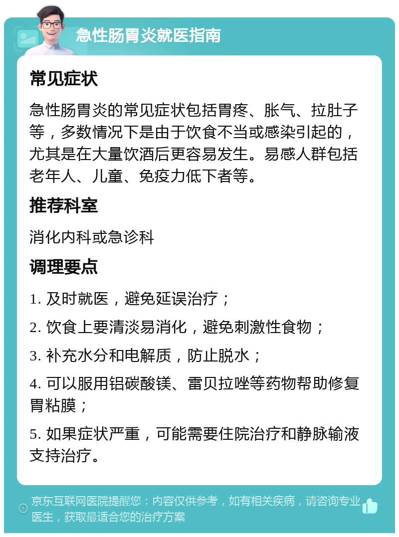 急性肠胃炎就医指南 常见症状 急性肠胃炎的常见症状包括胃疼、胀气、拉肚子等，多数情况下是由于饮食不当或感染引起的，尤其是在大量饮酒后更容易发生。易感人群包括老年人、儿童、免疫力低下者等。 推荐科室 消化内科或急诊科 调理要点 1. 及时就医，避免延误治疗； 2. 饮食上要清淡易消化，避免刺激性食物； 3. 补充水分和电解质，防止脱水； 4. 可以服用铝碳酸镁、雷贝拉唑等药物帮助修复胃粘膜； 5. 如果症状严重，可能需要住院治疗和静脉输液支持治疗。