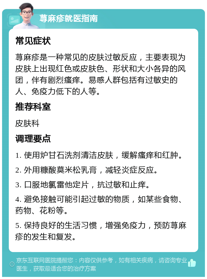 荨麻疹就医指南 常见症状 荨麻疹是一种常见的皮肤过敏反应，主要表现为皮肤上出现红色或皮肤色、形状和大小各异的风团，伴有剧烈瘙痒。易感人群包括有过敏史的人、免疫力低下的人等。 推荐科室 皮肤科 调理要点 1. 使用炉甘石洗剂清洁皮肤，缓解瘙痒和红肿。 2. 外用糠酸莫米松乳膏，减轻炎症反应。 3. 口服地氯雷他定片，抗过敏和止痒。 4. 避免接触可能引起过敏的物质，如某些食物、药物、花粉等。 5. 保持良好的生活习惯，增强免疫力，预防荨麻疹的发生和复发。