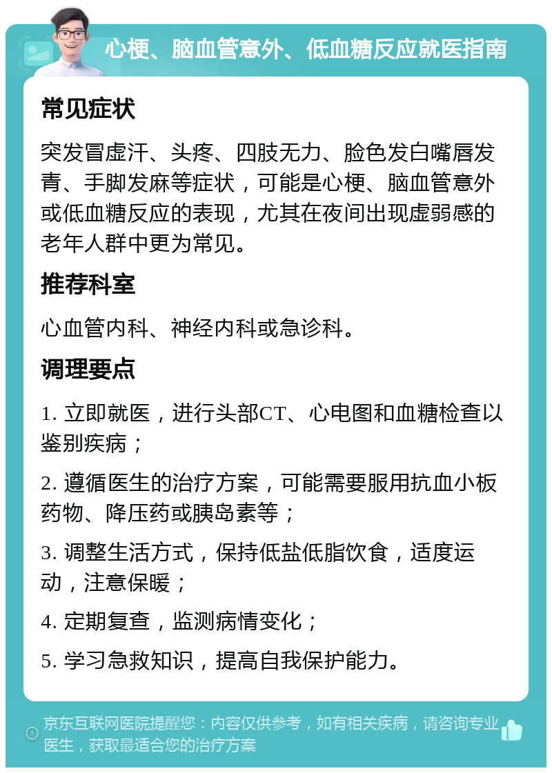 心梗、脑血管意外、低血糖反应就医指南 常见症状 突发冒虚汗、头疼、四肢无力、脸色发白嘴唇发青、手脚发麻等症状，可能是心梗、脑血管意外或低血糖反应的表现，尤其在夜间出现虚弱感的老年人群中更为常见。 推荐科室 心血管内科、神经内科或急诊科。 调理要点 1. 立即就医，进行头部CT、心电图和血糖检查以鉴别疾病； 2. 遵循医生的治疗方案，可能需要服用抗血小板药物、降压药或胰岛素等； 3. 调整生活方式，保持低盐低脂饮食，适度运动，注意保暖； 4. 定期复查，监测病情变化； 5. 学习急救知识，提高自我保护能力。