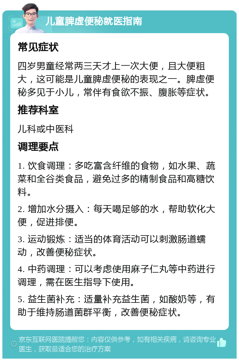 儿童脾虚便秘就医指南 常见症状 四岁男童经常两三天才上一次大便，且大便粗大，这可能是儿童脾虚便秘的表现之一。脾虚便秘多见于小儿，常伴有食欲不振、腹胀等症状。 推荐科室 儿科或中医科 调理要点 1. 饮食调理：多吃富含纤维的食物，如水果、蔬菜和全谷类食品，避免过多的精制食品和高糖饮料。 2. 增加水分摄入：每天喝足够的水，帮助软化大便，促进排便。 3. 运动锻炼：适当的体育活动可以刺激肠道蠕动，改善便秘症状。 4. 中药调理：可以考虑使用麻子仁丸等中药进行调理，需在医生指导下使用。 5. 益生菌补充：适量补充益生菌，如酸奶等，有助于维持肠道菌群平衡，改善便秘症状。